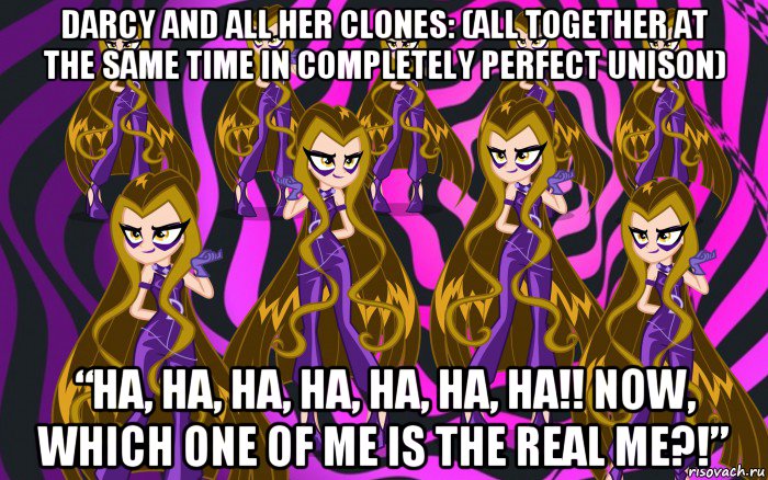 darcy and all her clones: (all together at the same time in completely perfect unison) “ha, ha, ha, ha, ha, ha, ha!! now, which one of me is the real me?!”