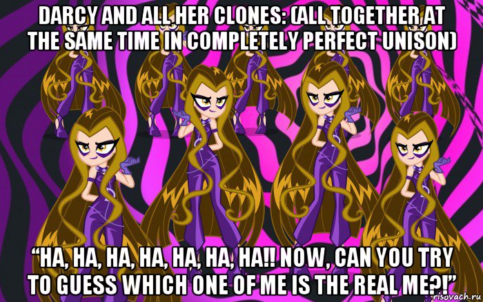 darcy and all her clones: (all together at the same time in completely perfect unison) “ha, ha, ha, ha, ha, ha, ha!! now, can you try to guess which one of me is the real me?!”