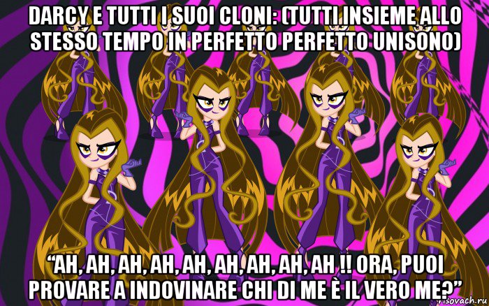 darcy e tutti i suoi cloni: (tutti insieme allo stesso tempo in perfetto perfetto unisono) “ah, ah, ah, ah, ah, ah, ah, ah, ah !! ora, puoi provare a indovinare chi di me è il vero me?”