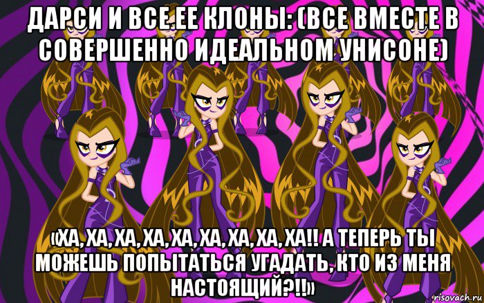 дарси и все ее клоны: (все вместе в совершенно идеальном унисоне) «ха, ха, ха, ха, ха, ха, ха, ха, ха!! а теперь ты можешь попытаться угадать, кто из меня настоящий?!!»