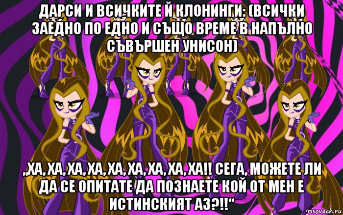 дарси и всичките й клонинги: (всички заедно по едно и също време в напълно съвършен унисон) „ха, ха, ха, ха, ха, ха, ха, ха, ха!! сега, можете ли да се опитате да познаете кой от мен е истинският аз?!!“