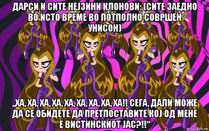 дарси и сите нејзини клонови: (сите заедно во исто време во потполно совршен унисон) „ха, ха, ха, ха, ха, ха, ха, ха, ха!! сега, дали може да се обидете да претпоставите кој од мене е вистинскиот јас?!!“