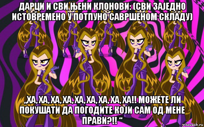 дарци и сви њени клонови: (сви заједно истовремено у потпуно савршеном складу) „ха, ха, ха, ха, ха, ха, ха, ха, ха!! можете ли покушати да погодите који сам од мене прави?!! “