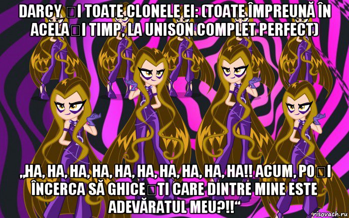darcy și toate clonele ei: (toate împreună în același timp, la unison complet perfect) „ha, ha, ha, ha, ha, ha, ha, ha, ha, ha!! acum, poți încerca să ghicești care dintre mine este adevăratul meu?!!“