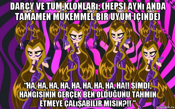 darcy ve tüm klonları: (hepsi aynı anda tamamen mükemmel bir uyum içinde) “ha, ha, ha, ha, ha, ha, ha, ha, ha!! şimdi, hangisinin gerçek ben olduğunu tahmin etmeye çalışabilir misin?!! ”