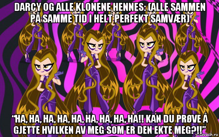 darcy og alle klonene hennes: (alle sammen på samme tid i helt perfekt samvær) “ha, ha, ha, ha, ha, ha, ha, ha, ha!! kan du prøve å gjette hvilken av meg som er den ekte meg?!!”