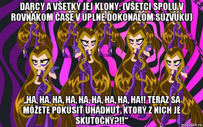 darcy a všetky jej klony: (všetci spolu v rovnakom čase v úplne dokonalom súzvuku) „ha, ha, ha, ha, ha, ha, ha, ha, ha!! teraz sa môžete pokúsiť uhádnuť, ktorý z nich je skutočný?!!“