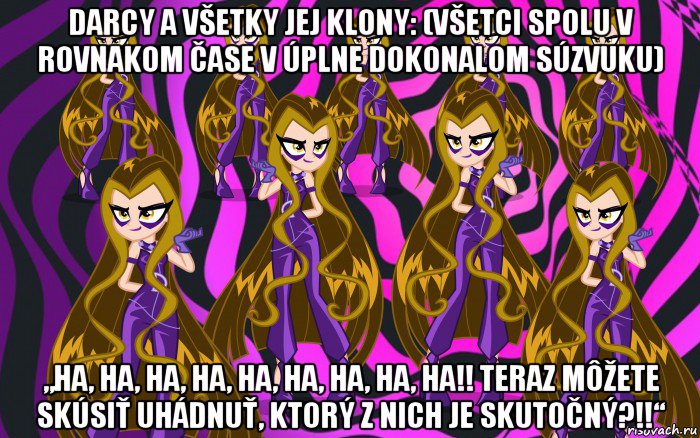 darcy a všetky jej klony: (všetci spolu v rovnakom čase v úplne dokonalom súzvuku) „ha, ha, ha, ha, ha, ha, ha, ha, ha!! teraz môžete skúsiť uhádnuť, ktorý z nich je skutočný?!!“