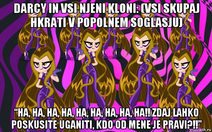 darcy in vsi njeni kloni: (vsi skupaj hkrati v popolnem soglasju) “ha, ha, ha, ha, ha, ha, ha, ha, ha!! zdaj lahko poskusite uganiti, kdo od mene je pravi?!!”