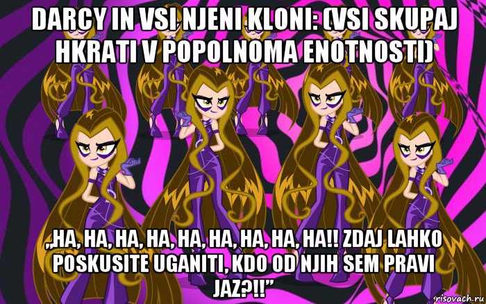 darcy in vsi njeni kloni: (vsi skupaj hkrati v popolnoma enotnosti) „ha, ha, ha, ha, ha, ha, ha, ha, ha!! zdaj lahko poskusite uganiti, kdo od njih sem pravi jaz?!!”