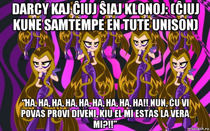darcy kaj ĉiuj ŝiaj klonoj: (ĉiuj kune samtempe en tute unison) “ha, ha, ha, ha, ha, ha, ha, ha, ha!! nun, ĉu vi povas provi diveni, kiu el mi estas la vera mi?!!”
