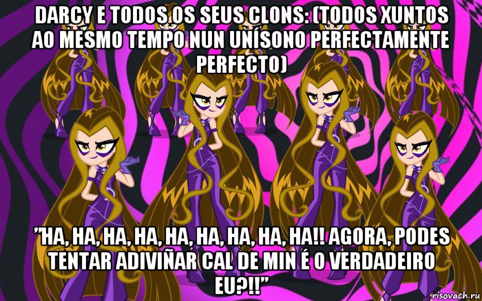 darcy e todos os seus clons: (todos xuntos ao mesmo tempo nun unísono perfectamente perfecto) ”ha, ha, ha, ha, ha, ha, ha, ha, ha!! agora, podes tentar adiviñar cal de min é o verdadeiro eu?!!”