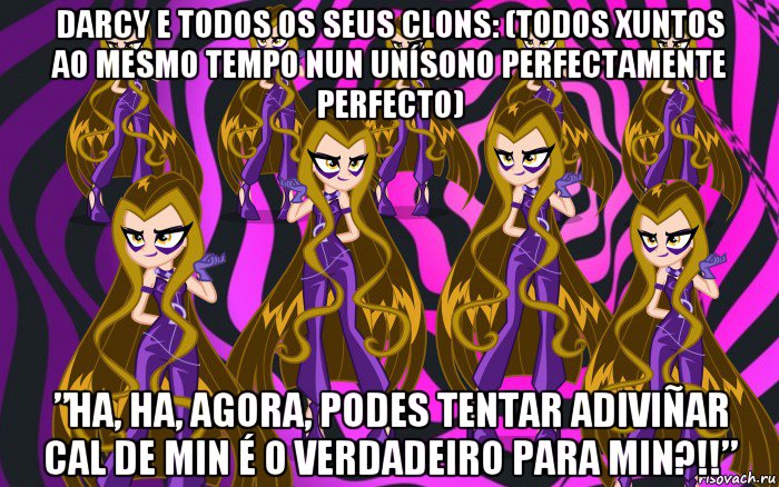 darcy e todos os seus clons: (todos xuntos ao mesmo tempo nun unísono perfectamente perfecto) ”ha, ha, agora, podes tentar adiviñar cal de min é o verdadeiro para min?!!”