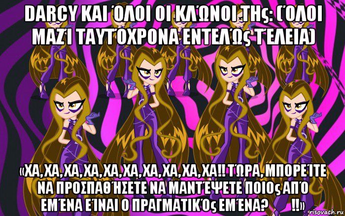 darcy και όλοι οι κλώνοι της: (όλοι μαζί ταυτόχρονα εντελώς τέλεια) «χα, χα, χα, χα, χα, χα, χα, χα, χα, χα!! τώρα, μπορείτε να προσπαθήσετε να μαντέψετε ποιος από εμένα είναι ο πραγματικός εμένα?​​!!»