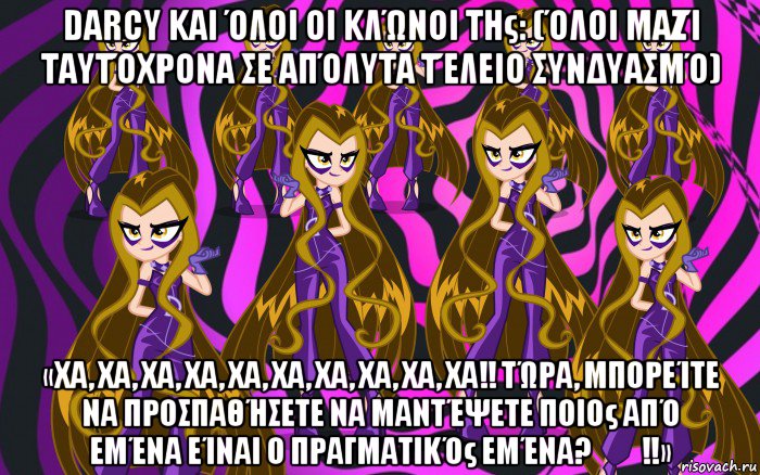 darcy και όλοι οι κλώνοι της: (όλοι μαζί ταυτόχρονα σε απόλυτα τέλειο συνδυασμό) «χα, χα, χα, χα, χα, χα, χα, χα, χα, χα!! τώρα, μπορείτε να προσπαθήσετε να μαντέψετε ποιος από εμένα είναι ο πραγματικός εμένα?​​!!»