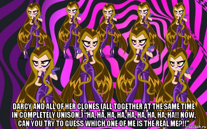  darcy and all of her clones (all together at the same time in completely unison.) “ha, ha, ha, ha, ha, ha, ha, ha, ha!! now, can you try to guess which one of me is the real me?!!”