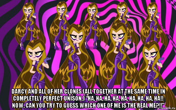 darcy and all of her clones (all together at the same time in completely perfect unison.) “ha, ha, ha, ha, ha, ha, ha, ha, ha!! now, can you try to guess which one of me is the real me?!!”