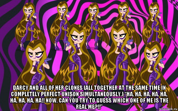  darcy and all of her clones (all together at the same time in completely perfect unison simultaneously.) “ha, ha, ha, ha, ha, ha, ha, ha, ha!! now, can you try to guess which one of me is the real me?!!”