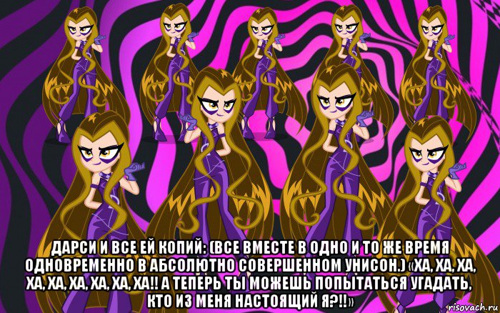  дарси и все ей копий: (все вместе в одно и то же время одновременно в абсолютно совершенном унисон.) «ха, ха, ха, ха, ха, ха, ха, ха, ха!! а теперь ты можешь попытаться угадать, кто из меня настоящий я?!!»
