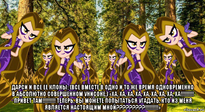  дарси и все ее клоны: (все вместе в одно и то же время одновременно в абсолютно совершенном унисоне.) «ха, ха, ха, ха, ха, ха, ха, ха, ха!!!!!!!!! привет там!!!!!!!!! теперь, вы можете попытаться угадать, кто из меня является настоящим мной?????????!!!!!!!!!»
