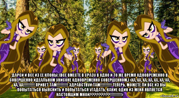  дарси и все из ее клоны: (все вместе в сразу в одно и то же время одновременно в совершенно идеальном унисоне одновременно совершенном.) «ха, ха, ха, ха, ха, ха, ха, ха, ха!!!!!!!!! привет там!!!!!!!!! здравствуй там!!!!!!!!! теперь, можете ли все из вы попытаться выяснить и попытаться угадать, какие один из меня является настоящим мной?????????!!!!!!!!!»