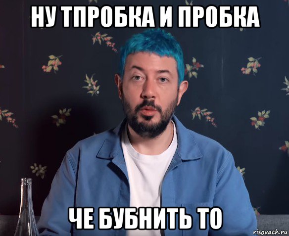 ну тпробка и пробка че бубнить то
