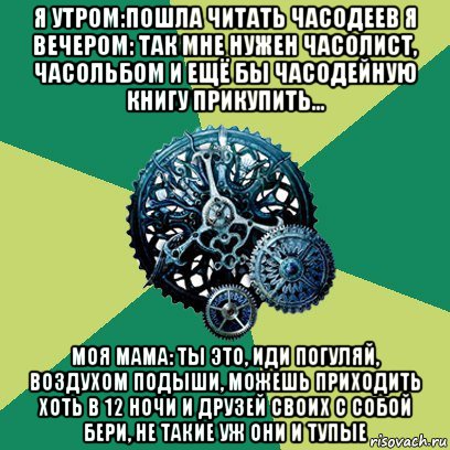 я утром:пошла читать часодеев я вечером: так мне нужен часолист, часольбом и ещё бы часодейную книгу прикупить... моя мама: ты это, иди погуляй, воздухом подыши, можешь приходить хоть в 12 ночи и друзей своих с собой бери, не такие уж они и тупые, Мем Часодеи