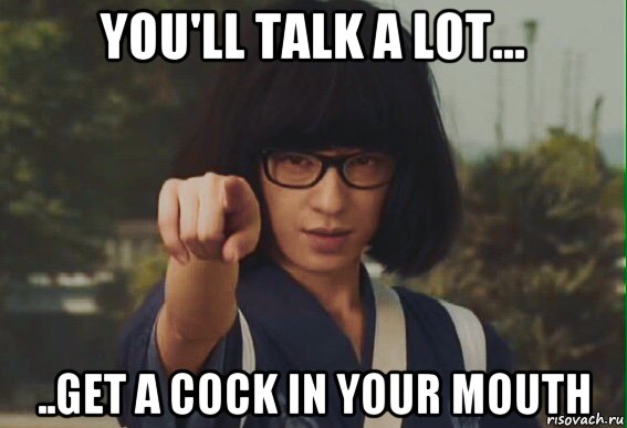you'll talk a lot... ..get a cock in your mouth