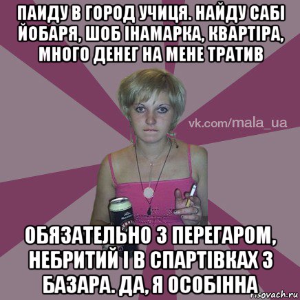 паиду в город учиця. найду сабі йобаря, шоб інамарка, квартіра, много денег на мене тратив обязательно з перегаром, небритий і в спартівках з базара. да, я особінна