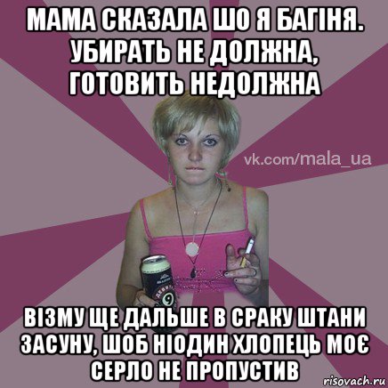 мама сказала шо я багіня. убирать не должна, готовить недолжна візму ще дальше в сраку штани засуну, шоб ніодин хлопець моє серло не пропустив