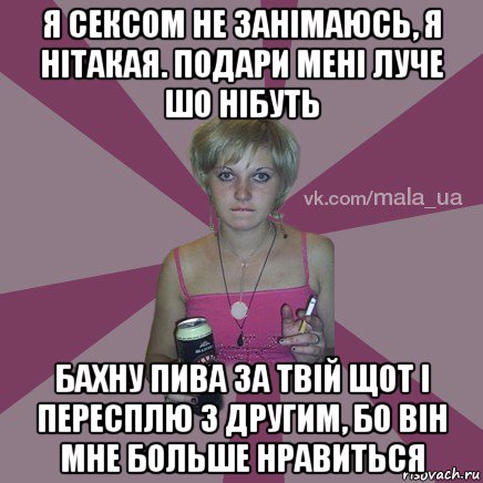 я сексом не занімаюсь, я нітакая. подари мені луче шо нібуть бахну пива за твій щот і пересплю з другим, бо він мне больше нравиться