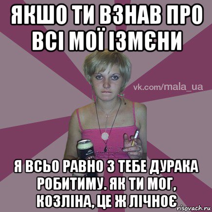 якшо ти взнав про всі мої ізмєни я всьо равно з тебе дурака робитиму. як ти мог, козліна, це ж лічноє