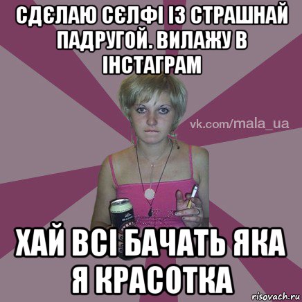 сдєлаю сєлфі із страшнай падругой. вилажу в інстаграм хай всі бачать яка я красотка