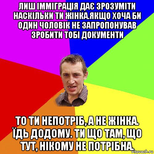 лиш імміграція дає зрозуміти наскільки ти жінка.якщо хоча би один чоловік не запропонував зробити тобі документи то ти непотріб, а не жінка. їдь додому. ти що там, що тут, нікому не потрібна.