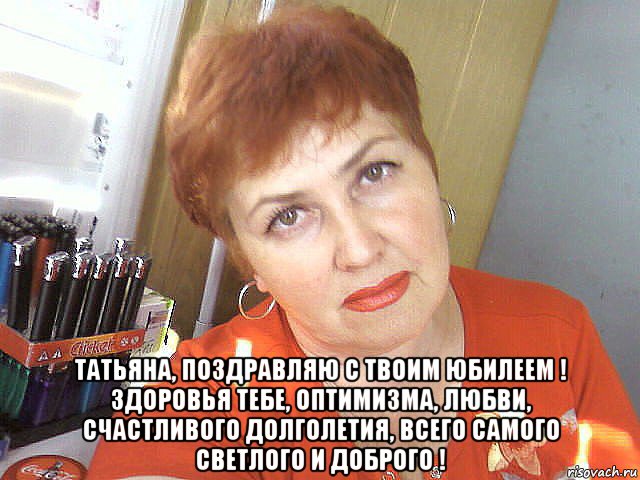  татьяна, поздравляю с твоим юбилеем ! здоровья тебе, оптимизма, любви, счастливого долголетия, всего самого светлого и доброго !, Мем ДЕНЬ ТАНЯ