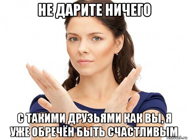 не дарите ничего с такими друзьями как вы, я уже обречён быть счастливым