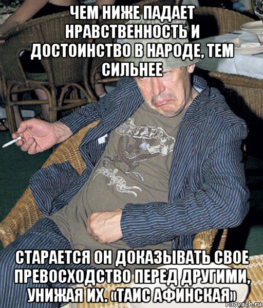 чем ниже падает нравственность и достоинство в народе, тем сильнее старается он доказывать свое превосходство перед другими, унижая их. «таис афинская»