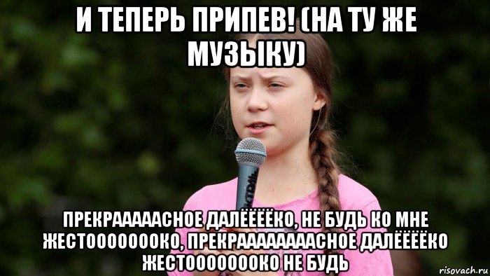 и теперь припев! (на ту же музыку) прекрааааасное далёёёёко, не будь ко мне жестоооооооко, прекраааааааасное далёёёёко жестоооооооко не будь