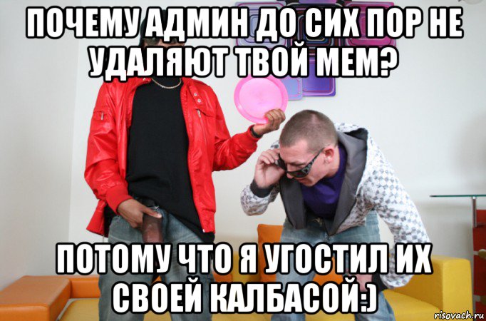 почему админ до сих пор не удаляют твой мем? потому что я угостил их своей калбасой:)