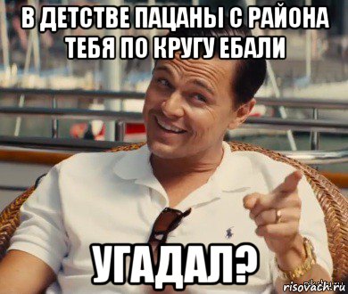 в детстве пацаны с района тебя по кругу ебали угадал?