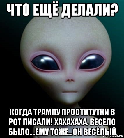 что ещё делали? когда трампу проститутки в рот писали! хахахаха. весело было....ему тоже...он весёлый, Мем Инопланетянин