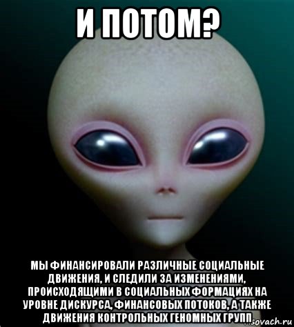 и потом? мы финансировали различные социальные движения, и следили за изменениями, происходящими в социальных формациях на уровне дискурса, финансовых потоков, а также движения контрольных геномных групп, Мем Инопланетянин