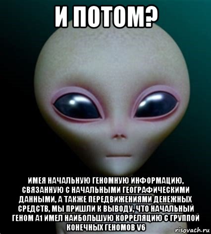 и потом? имея начальную геномную информацию, связанную с начальными географическими данными, а также передвижениями денежных средств, мы пришли к выводу, что начальный геном a1 имел наибольшую корреляцию с группой конечных геномов v6, Мем Инопланетянин