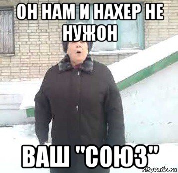 он нам и нахер не нужон ваш "союз"