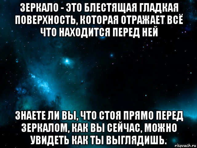 зеркало - это блестящая гладкая поверхность, которая отражает всё что находится перед ней знаете ли вы, что стоя прямо перед зеркалом, как вы сейчас, можно увидеть как ты выглядишь.