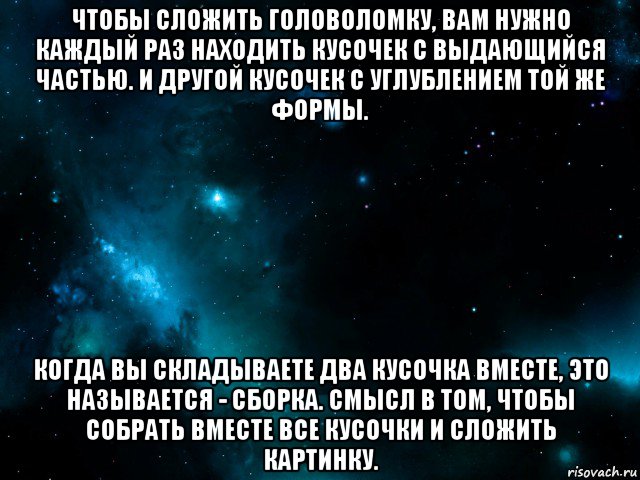 чтобы сложить головоломку, вам нужно каждый раз находить кусочек с выдающийся частью. и другой кусочек с углублением той же формы. когда вы складываете два кусочка вместе, это называется - сборка. смысл в том, чтобы собрать вместе все кусочки и сложить картинку.