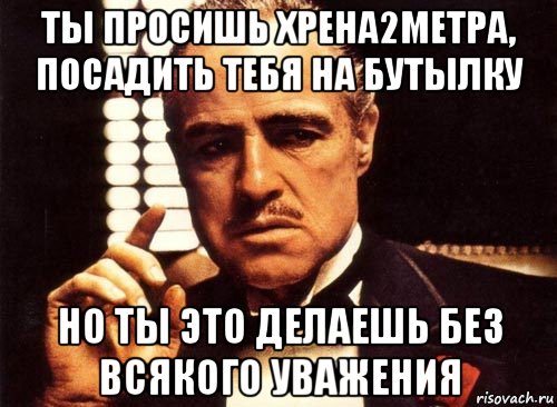 ты просишь хрена2метра, посадить тебя на бутылку но ты это делаешь без всякого уважения