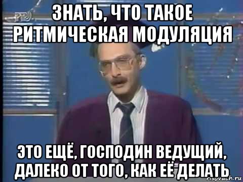 знать, что такое ритмическая модуляция это ещё, господин ведущий, далеко от того, как её делать, Мем Магистр