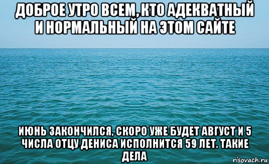 доброе утро всем, кто адекватный и нормальный на этом сайте июнь закончился, скоро уже будет август и 5 числа отцу дениса исполнится 59 лет. такие дела