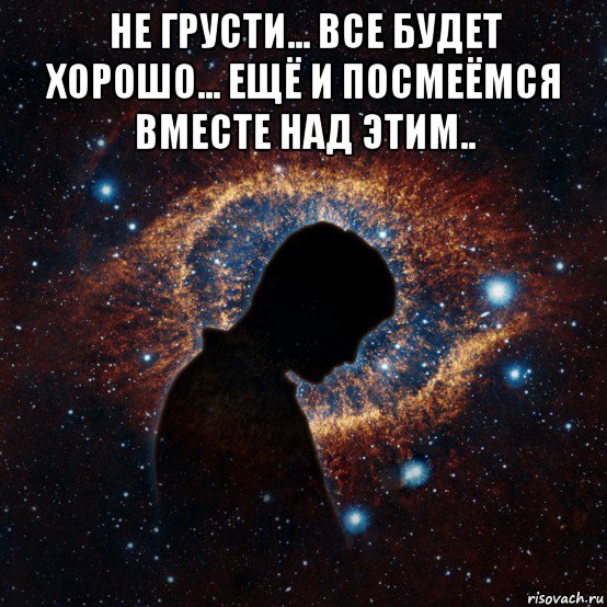 не грусти... все будет хорошо... ещё и посмеёмся вместе над этим.. 